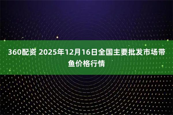 360配资 2025年12月16日全国主要批发市场带鱼价格行情