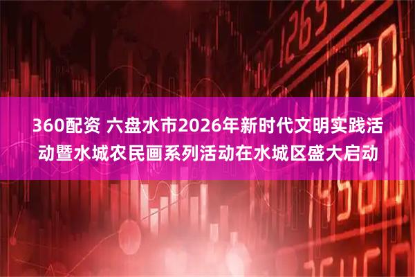 360配资 六盘水市2026年新时代文明实践活动暨水城农民画系列活动在水城区盛大启动