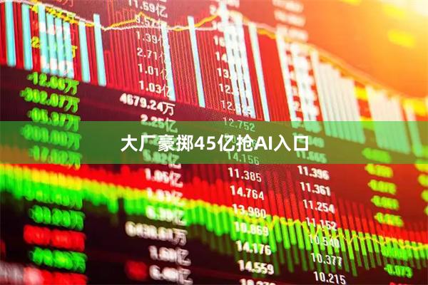 大厂豪掷45亿抢AI入口