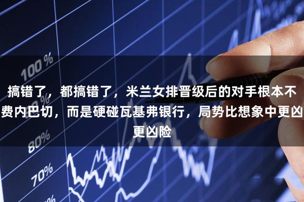 搞错了，都搞错了，米兰女排晋级后的对手根本不是费内巴切，而是硬碰瓦基弗银行，局势比想象中更凶险