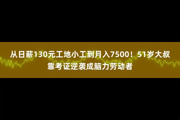 从日薪130元工地小工到月入7500!51岁大叔靠考证逆袭成脑力劳动者