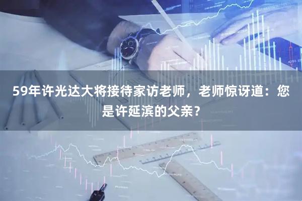 59年许光达大将接待家访老师，老师惊讶道：您是许延滨的父亲？