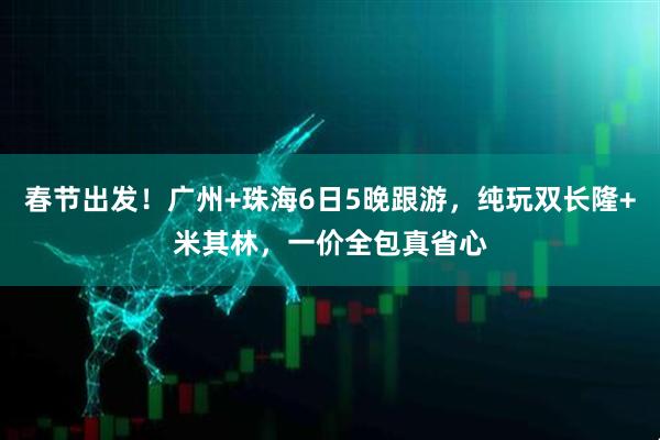 春节出发！广州+珠海6日5晚跟游，纯玩双长隆+米其林，一价全包真省心