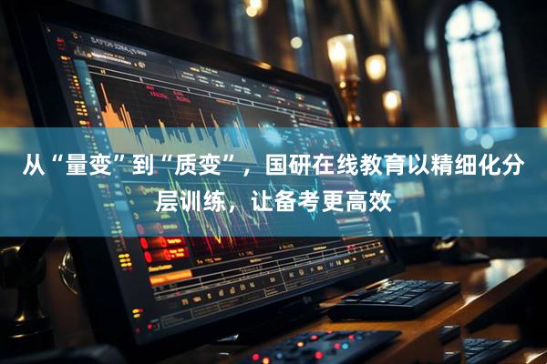 从“量变”到“质变”，国研在线教育以精细化分层训练，让备考更高效