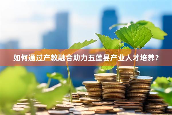 如何通过产教融合助力五莲县产业人才培养？