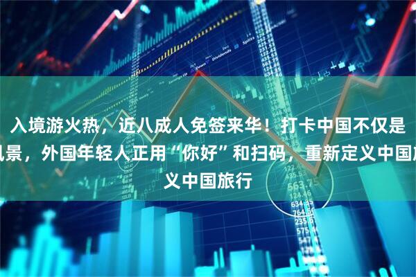 入境游火热，近八成人免签来华！打卡中国不仅是看风景，外国年轻人正用“你好”和扫码，重新定义中国旅行