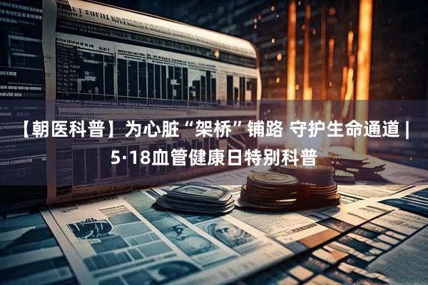 【朝医科普】为心脏“架桥”铺路 守护生命通道 | 5·18血管健康日特别科普