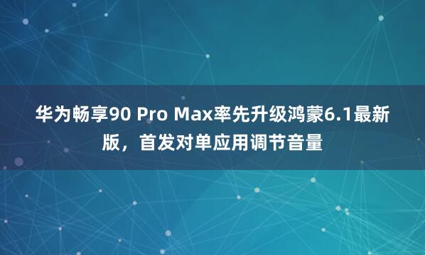 华为畅享90 Pro Max率先升级鸿蒙6.1最新版，首发对单应用调节音量