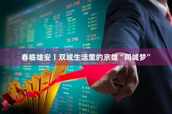 春临雄安丨双城生活里的京雄“同城梦”