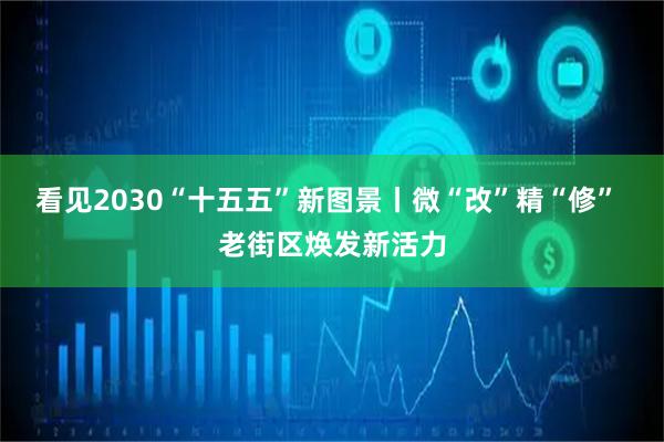 看见2030“十五五”新图景丨微“改”精“修” 老街区焕发新活力