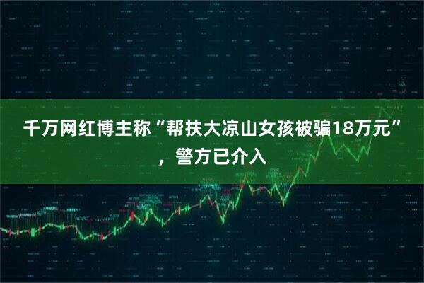 千万网红博主称“帮扶大凉山女孩被骗18万元”，警方已介入