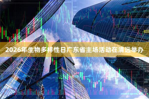 2026年生物多样性日广东省主场活动在清远举办