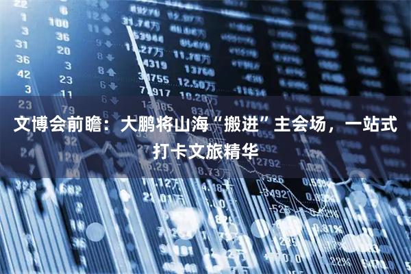 文博会前瞻：大鹏将山海“搬进”主会场，一站式打卡文旅精华