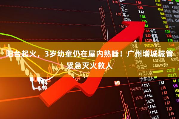 阳台起火，3岁幼童仍在屋内熟睡！广州增城城管紧急灭火救人