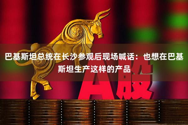 巴基斯坦总统在长沙参观后现场喊话：也想在巴基斯坦生产这样的产品