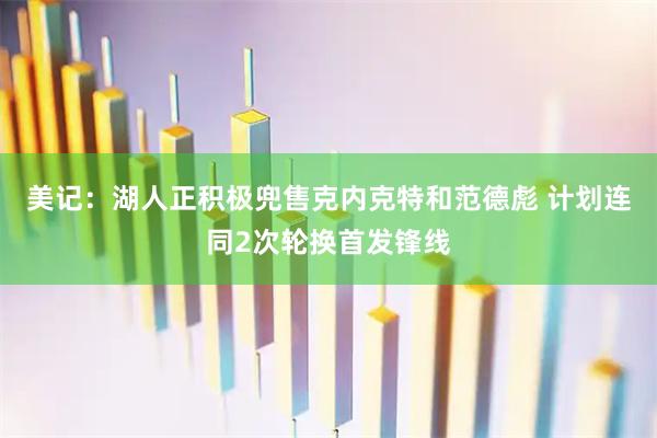 美记：湖人正积极兜售克内克特和范德彪 计划连同2次轮换首发锋线