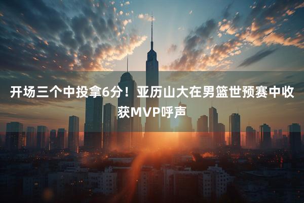 开场三个中投拿6分！亚历山大在男篮世预赛中收获MVP呼声