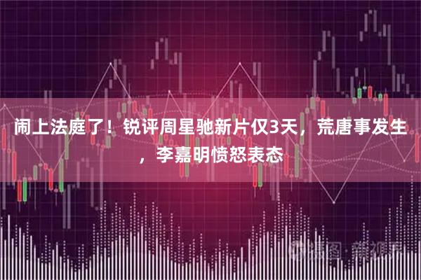 闹上法庭了！锐评周星驰新片仅3天，荒唐事发生，李嘉明愤怒表态