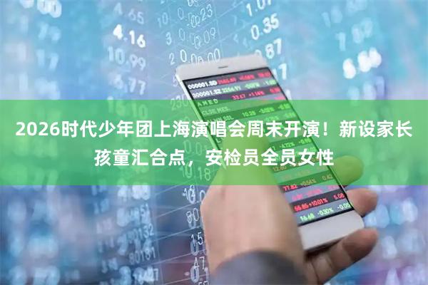 2026时代少年团上海演唱会周末开演！新设家长孩童汇合点，安检员全员女性